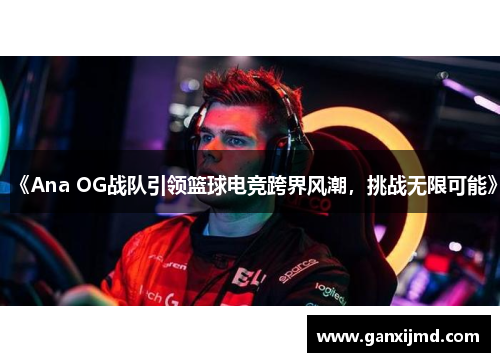 《Ana OG战队引领篮球电竞跨界风潮，挑战无限可能》
