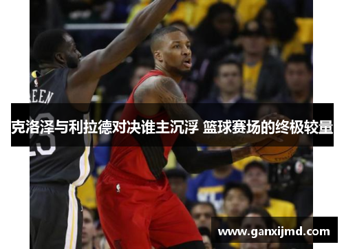 克洛泽与利拉德对决谁主沉浮 篮球赛场的终极较量