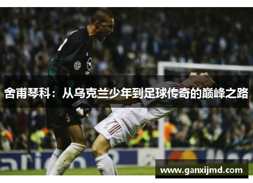 舍甫琴科：从乌克兰少年到足球传奇的巅峰之路