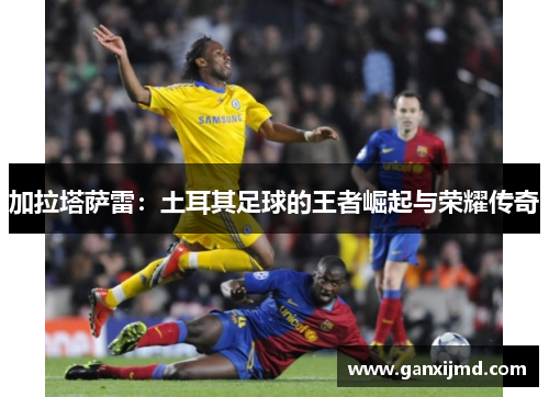 加拉塔萨雷：土耳其足球的王者崛起与荣耀传奇