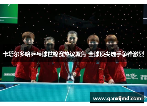 卡塔尔多哈乒乓球世锦赛热议聚焦 全球顶尖选手争锋激烈