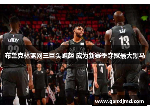 布鲁克林篮网三巨头崛起 成为新赛季夺冠最大黑马