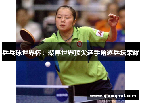 乒乓球世界杯：聚焦世界顶尖选手角逐乒坛荣耀