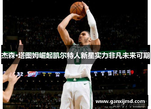 杰森·塔图姆崛起凯尔特人新星实力非凡未来可期