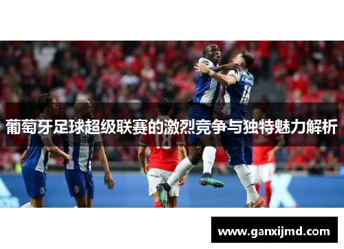 葡萄牙足球超级联赛的激烈竞争与独特魅力解析