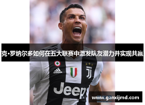 克·罗纳尔多如何在五大联赛中激发队友潜力并实现共赢