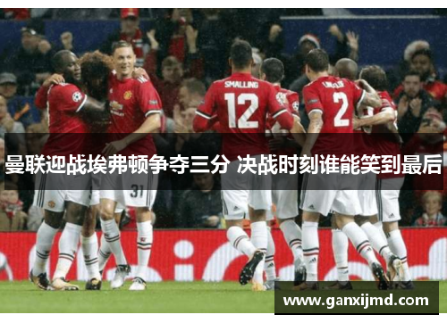 曼联迎战埃弗顿争夺三分 决战时刻谁能笑到最后